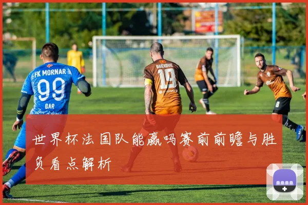 世界杯法国队能赢吗赛前前瞻与胜负看点解析