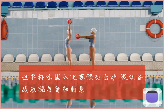 世界杯法国队比赛预测出炉 聚焦备战表现与晋级前景