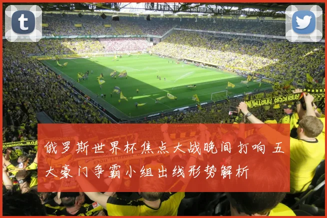 俄罗斯世界杯焦点大战晚间打响 五大豪门争霸小组出线形势解析