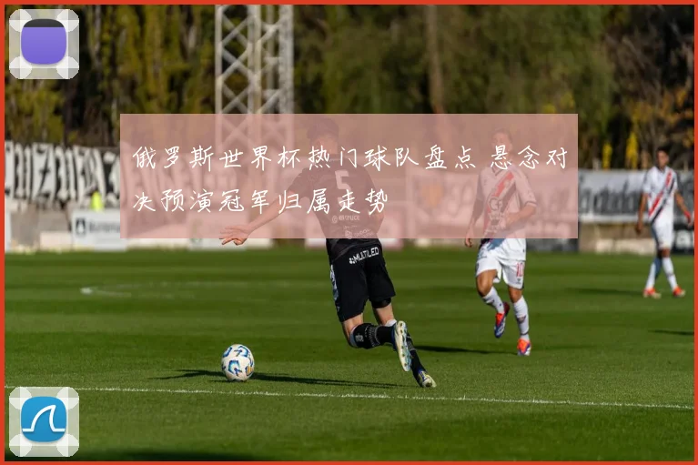 俄罗斯世界杯热门球队盘点 悬念对决预演冠军归属走势