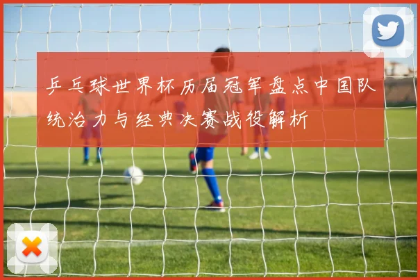 乒乓球世界杯历届冠军盘点中国队统治力与经典决赛战役解析