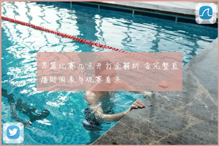 男篮比赛几点开打全解析 含完整直播时间表与观赛看点