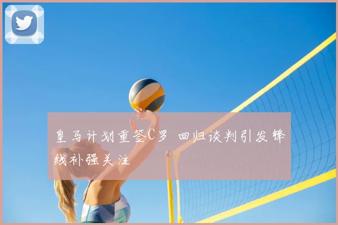 皇马计划重签C罗 回归谈判引发锋线补强关注