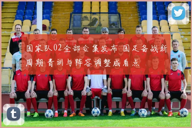 国家队02全部合集发布 国足备战新周期 青训与阵容调整成看点