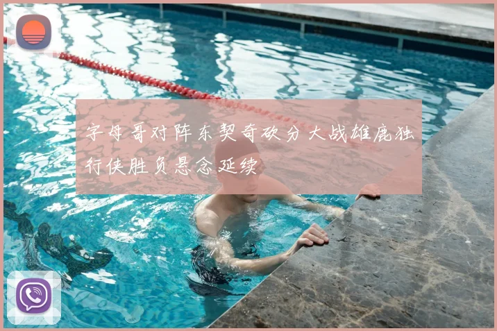 字母哥对阵东契奇砍分大战雄鹿独行侠胜负悬念延续