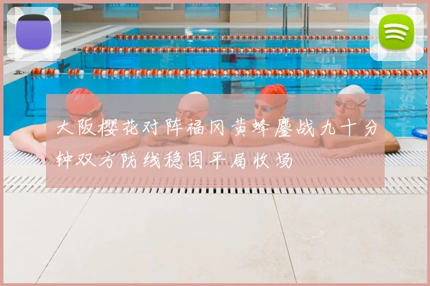 大阪樱花对阵福冈黄蜂鏖战九十分钟双方防线稳固平局收场