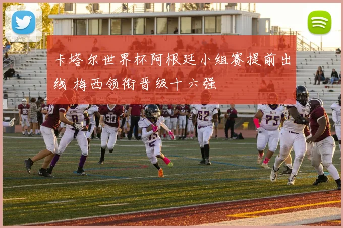 卡塔尔世界杯阿根廷小组赛提前出线 梅西领衔晋级十六强