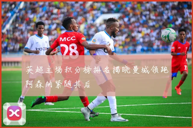 英超主场积分榜排名揭晓曼城领跑阿森纳紧随其后