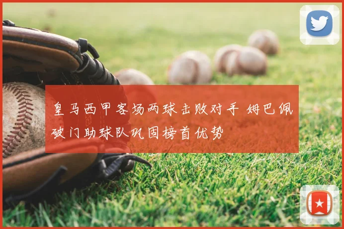 皇马西甲客场两球击败对手 姆巴佩破门助球队巩固榜首优势