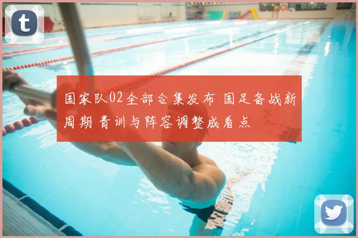 国家队02全部合集发布 国足备战新周期 青训与阵容调整成看点