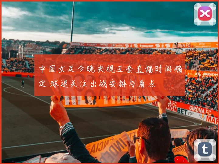 中国女足今晚央视五套直播时间确定 球迷关注出战安排与看点