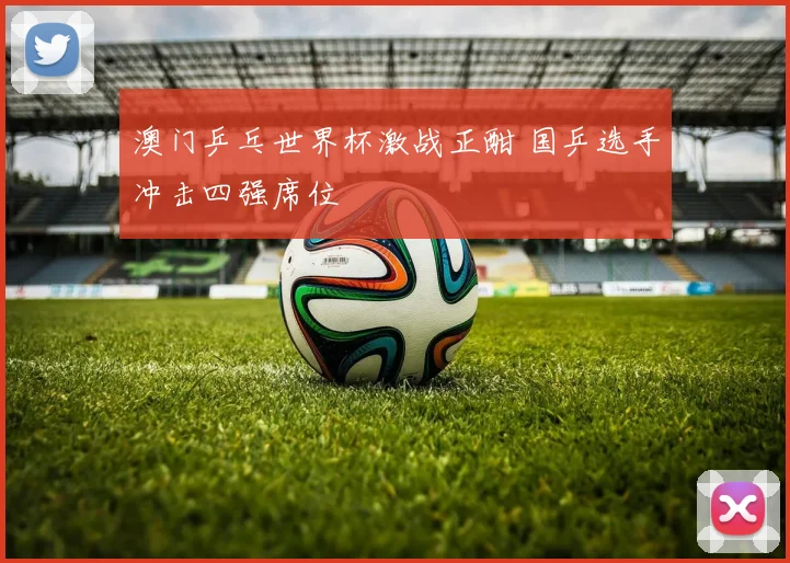 澳门乒乓世界杯激战正酣 国乒选手冲击四强席位
