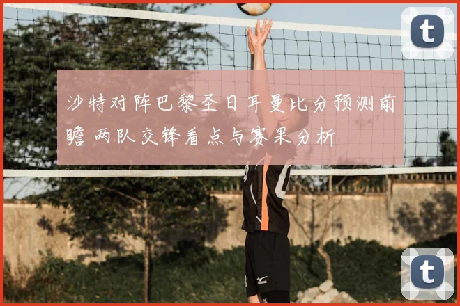 沙特对阵巴黎圣日耳曼比分预测前瞻 两队交锋看点与赛果分析