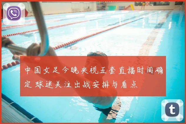 中国女足今晚央视五套直播时间确定 球迷关注出战安排与看点