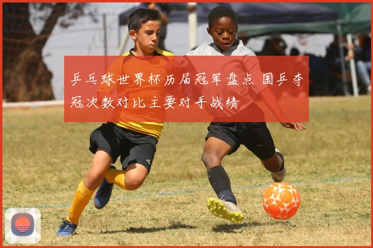 乒乓球世界杯历届冠军盘点 国乒夺冠次数对比主要对手战绩