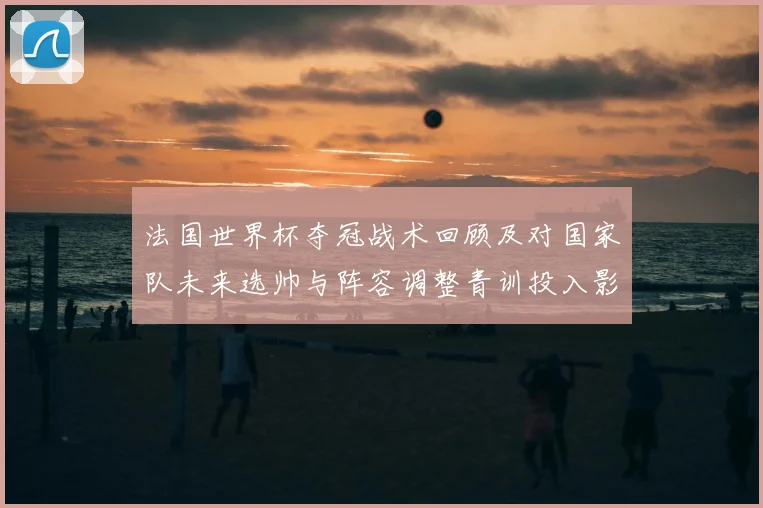 法国世界杯夺冠战术回顾及对国家队未来选帅与阵容调整青训投入影响