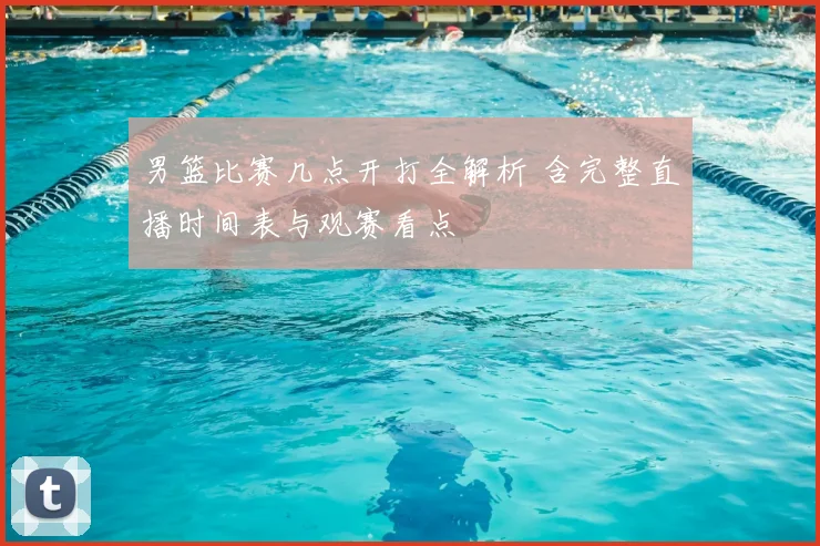 男篮比赛几点开打全解析 含完整直播时间表与观赛看点