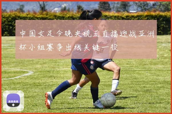 中国女足今晚央视五直播迎战亚洲杯小组赛争出线关键一役