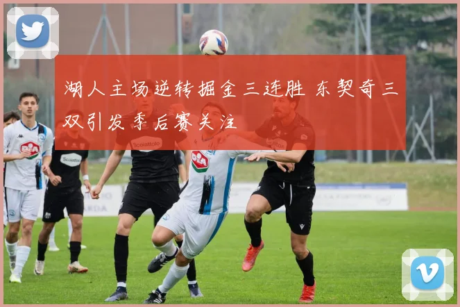 湖人主场逆转掘金三连胜 东契奇三双引发季后赛关注