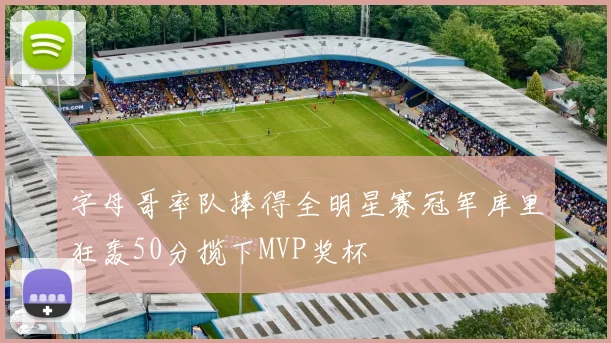 字母哥率队捧得全明星赛冠军库里狂轰50分揽下MVP奖杯