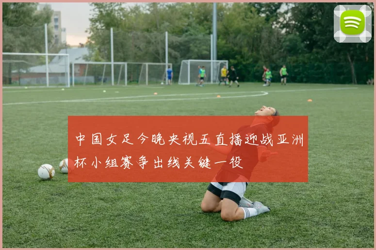 中国女足今晚央视五直播迎战亚洲杯小组赛争出线关键一役