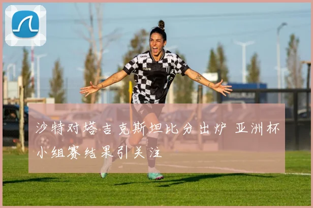 沙特对塔吉克斯坦比分出炉 亚洲杯小组赛结果引关注