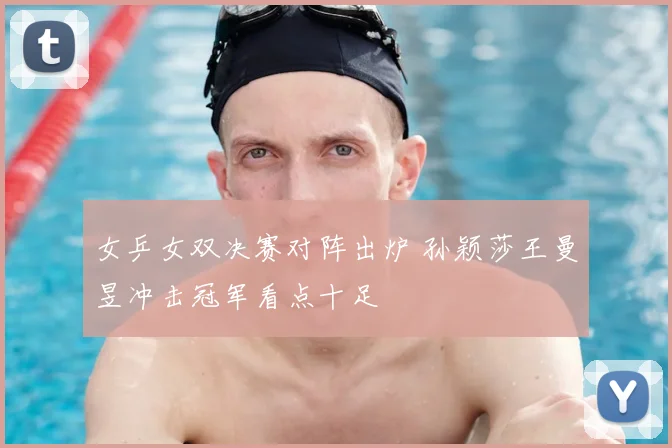 女乒女双决赛对阵出炉 孙颖莎王曼昱冲击冠军看点十足