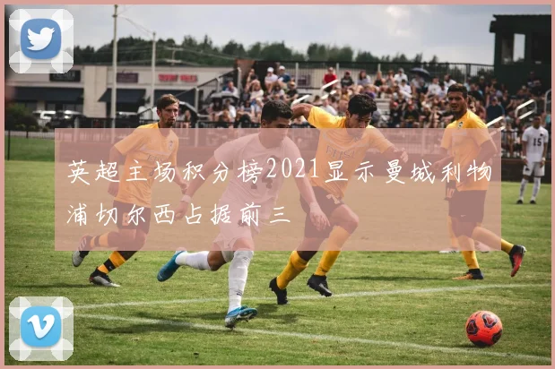 英超主场积分榜2021显示曼城利物浦切尔西占据前三