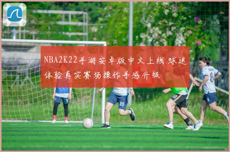NBA2K22手游安卓版中文上线 球迷体验真实赛场操作手感升级