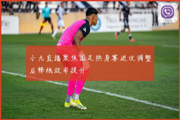 小九直播聚焦国足热身赛进攻调整后锋线效率提升