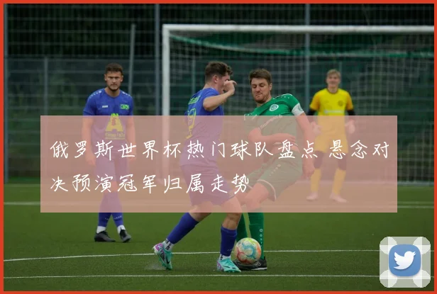 俄罗斯世界杯热门球队盘点 悬念对决预演冠军归属走势