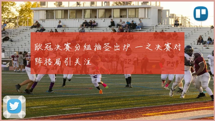 欧冠决赛分组抽签出炉 一之决赛对阵格局引关注