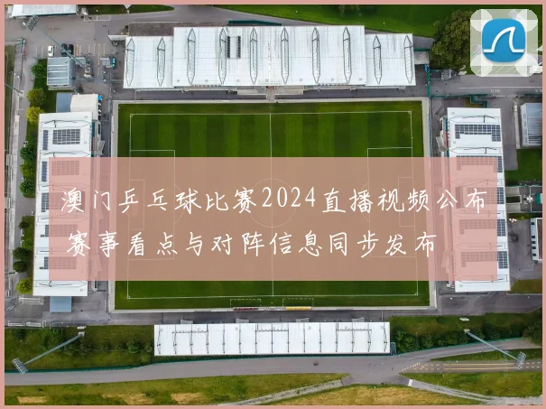 澳门乒乓球比赛2024直播视频公布 赛事看点与对阵信息同步发布