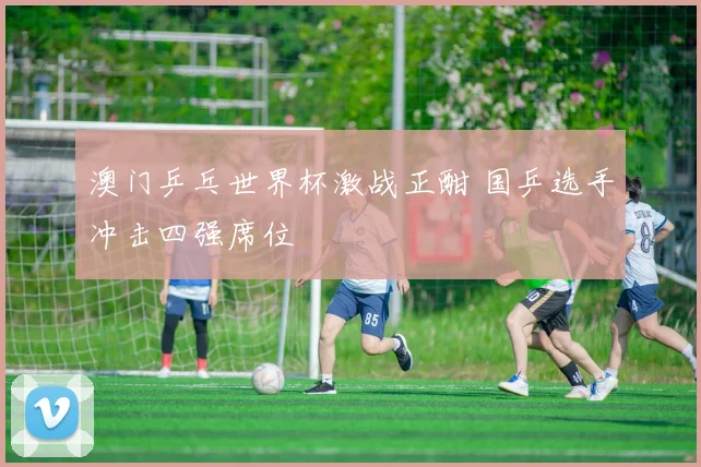 澳门乒乓世界杯激战正酣 国乒选手冲击四强席位