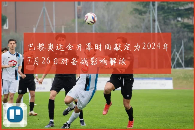巴黎奥运会开幕时间敲定为2024年7月26日对备战影响解读