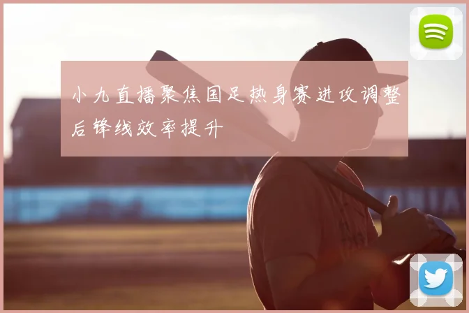 小九直播聚焦国足热身赛进攻调整后锋线效率提升