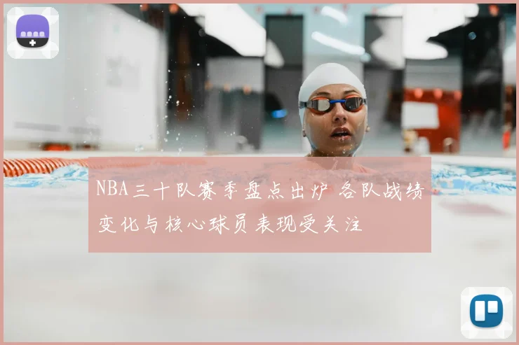 NBA三十队赛季盘点出炉 各队战绩变化与核心球员表现受关注