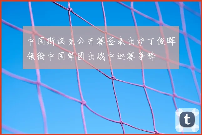中国斯诺克公开赛签表出炉丁俊晖领衔中国军团出战中巡赛争锋
