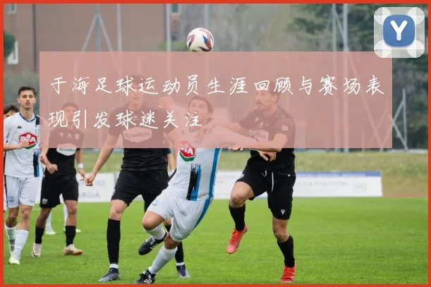 于海足球运动员生涯回顾与赛场表现引发球迷关注