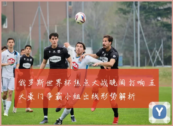 俄罗斯世界杯焦点大战晚间打响 五大豪门争霸小组出线形势解析