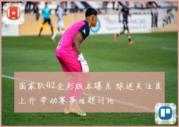 国家队02全彩版本曝光 球迷关注度上升 带动赛事话题讨论