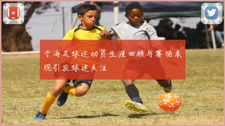 于海足球运动员生涯回顾与赛场表现引发球迷关注
