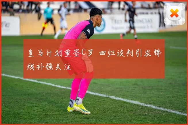 皇马计划重签C罗 回归谈判引发锋线补强关注