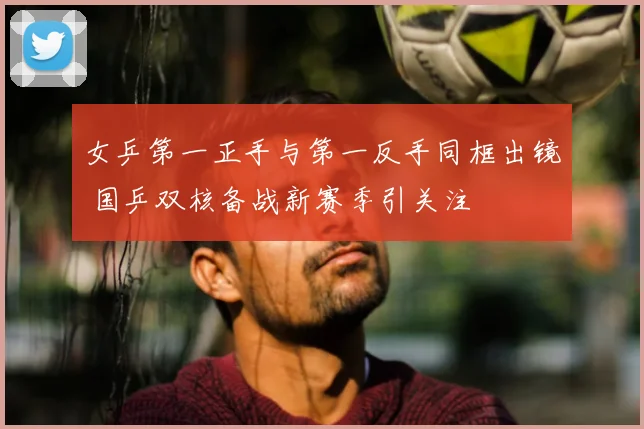 女乒第一正手与第一反手同框出镜 国乒双核备战新赛季引关注