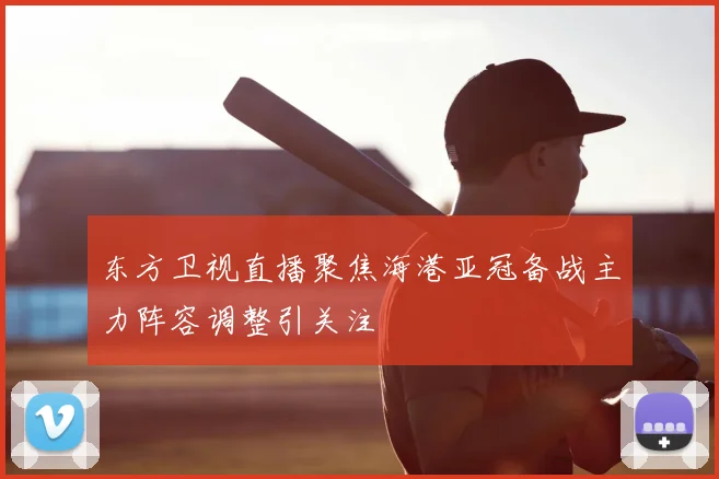 东方卫视直播聚焦海港亚冠备战主力阵容调整引关注