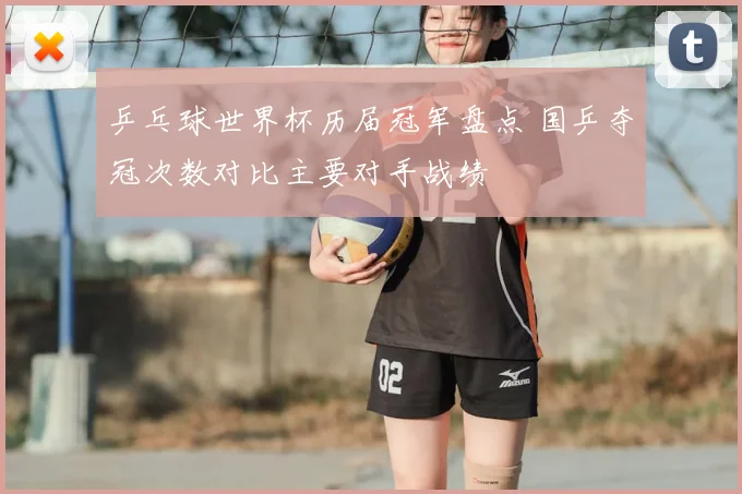乒乓球世界杯历届冠军盘点 国乒夺冠次数对比主要对手战绩